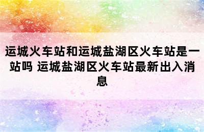 运城火车站和运城盐湖区火车站是一站吗 运城盐湖区火车站最新出入消息